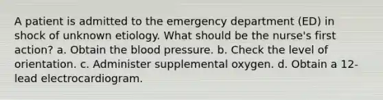 A patient is admitted to the emergency department (ED) in shock of unknown etiology. What should be the nurse's first action? a. Obtain the blood pressure. b. Check the level of orientation. c. Administer supplemental oxygen. d. Obtain a 12-lead electrocardiogram.