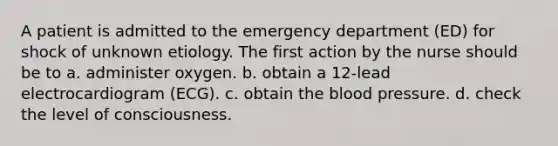 A patient is admitted to the emergency department (ED) for shock of unknown etiology. The first action by the nurse should be to a. administer oxygen. b. obtain a 12-lead electrocardiogram (ECG). c. obtain the blood pressure. d. check the level of consciousness.