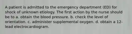 A patient is admitted to the emergency department (ED) for shock of unknown etiology. The first action by the nurse should be to a. obtain the blood pressure. b. check the level of orientation. c. administer supplemental oxygen. d. obtain a 12-lead electrocardiogram.