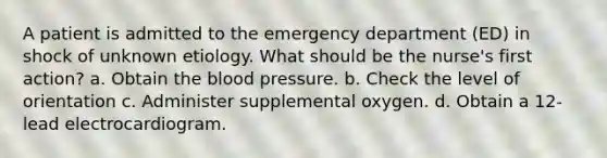 A patient is admitted to the emergency department (ED) in shock of unknown etiology. What should be the nurse's first action? a. Obtain the blood pressure. b. Check the level of orientation c. Administer supplemental oxygen. d. Obtain a 12-lead electrocardiogram.