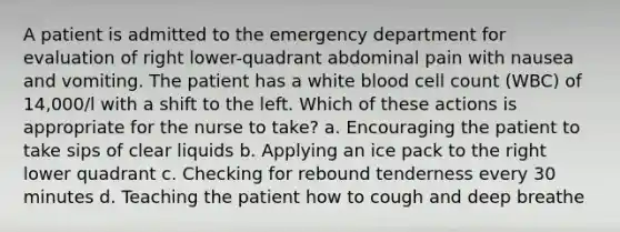 A patient is admitted to the emergency department for evaluation of right lower-quadrant abdominal pain with nausea and vomiting. The patient has a white blood cell count (WBC) of 14,000/l with a shift to the left. Which of these actions is appropriate for the nurse to take? a. Encouraging the patient to take sips of clear liquids b. Applying an ice pack to the right lower quadrant c. Checking for rebound tenderness every 30 minutes d. Teaching the patient how to cough and deep breathe