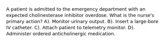 A patient is admitted to the emergency department with an expected cholinesterase inhibitor overdose. What is the nurse's primary action? A). Monitor urinary output. B). Insert a large-bore IV catheter. C). Attach patient to telemetry monitor. D). Administer ordered anticholinergic medication.