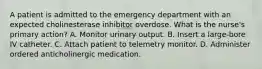 A patient is admitted to the emergency department with an expected cholinesterase inhibitor overdose. What is the nurse's primary action? A. Monitor urinary output. B. Insert a large-bore IV catheter. C. Attach patient to telemetry monitor. D. Administer ordered anticholinergic medication.