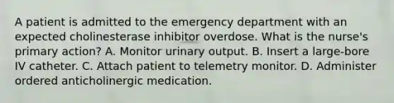 A patient is admitted to the emergency department with an expected cholinesterase inhibitor overdose. What is the nurse's primary action? A. Monitor urinary output. B. Insert a large-bore IV catheter. C. Attach patient to telemetry monitor. D. Administer ordered anticholinergic medication.