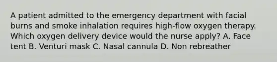 A patient admitted to the emergency department with facial burns and smoke inhalation requires high-flow oxygen therapy. Which oxygen delivery device would the nurse apply? A. Face tent B. Venturi mask C. Nasal cannula D. Non rebreather