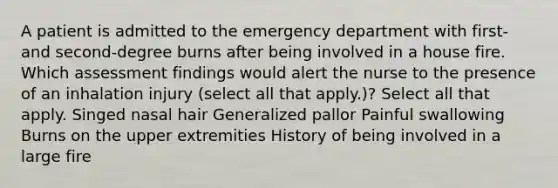 A patient is admitted to the emergency department with first- and second-degree burns after being involved in a house fire. Which assessment findings would alert the nurse to the presence of an inhalation injury (select all that apply.)? Select all that apply. Singed nasal hair Generalized pallor Painful swallowing Burns on the upper extremities History of being involved in a large fire