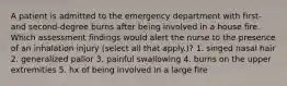 A patient is admitted to the emergency department with first- and second-degree burns after being involved in a house fire. Which assessment findings would alert the nurse to the presence of an inhalation injury (select all that apply.)? 1. singed nasal hair 2. generalized pallor 3. painful swallowing 4. burns on the upper extremities 5. hx of being involved in a large fire