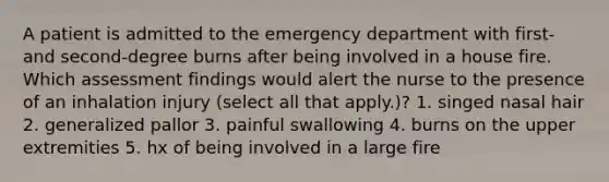 A patient is admitted to the emergency department with first- and second-degree burns after being involved in a house fire. Which assessment findings would alert the nurse to the presence of an inhalation injury (select all that apply.)? 1. singed nasal hair 2. generalized pallor 3. painful swallowing 4. burns on the upper extremities 5. hx of being involved in a large fire