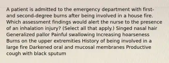 A patient is admitted to the emergency department with first- and second-degree burns after being involved in a house fire. Which assessment findings would alert the nurse to the presence of an inhalation injury? (Select all that apply.) Singed nasal hair Generalized pallor Painful swallowing Increasing hoarseness Burns on the upper extremities History of being involved in a large fire Darkened oral and mucosal membranes Productive cough with black sputum