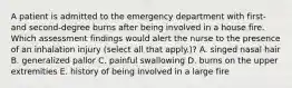 A patient is admitted to the emergency department with first- and second-degree burns after being involved in a house fire. Which assessment findings would alert the nurse to the presence of an inhalation injury (select all that apply.)? A. singed nasal hair B. generalized pallor C. painful swallowing D. burns on the upper extremities E. history of being involved in a large fire