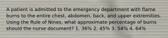 A patient is admitted to the emergency department with flame burns to the entire chest, abdomen, back, and upper extremities. Using the Rule of Nines, what approximate percentage of burns should the nurse document? 1. 36% 2. 45% 3. 54% 4. 64%