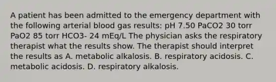 A patient has been admitted to the emergency department with the following arterial blood gas results: pH 7.50 PaCO2 30 torr PaO2 85 torr HCO3- 24 mEq/L The physician asks the respiratory therapist what the results show. The therapist should interpret the results as A. metabolic alkalosis. B. respiratory acidosis. C. metabolic acidosis. D. respiratory alkalosis.