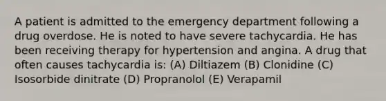 A patient is admitted to the emergency department following a drug overdose. He is noted to have severe tachycardia. He has been receiving therapy for hypertension and angina. A drug that often causes tachycardia is: (A) Diltiazem (B) Clonidine (C) Isosorbide dinitrate (D) Propranolol (E) Verapamil