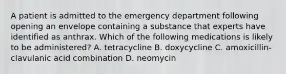 A patient is admitted to the emergency department following opening an envelope containing a substance that experts have identified as anthrax. Which of the following medications is likely to be administered? A. tetracycline B. doxycycline C. amoxicillin-clavulanic acid combination D. neomycin