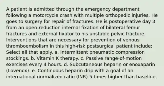 A patient is admitted through the emergency department following a motorcycle crash with multiple orthopedic injuries. He goes to surgery for repair of fractures. He is postoperative day 3 from an open-reduction internal fixation of bilateral femur fractures and external fixator to his unstable pelvic fracture. Interventions that are necessary for prevention of venous thromboembolism in this high-risk postsurgical patient include: Select all that apply. a. Intermittent pneumatic compression stockings. b. Vitamin K therapy. c. Passive range-of-motion exercises every 4 hours. d. Subcutaneous heparin or enoxaparin (Lovenox). e. Continuous heparin drip with a goal of an international normalized ratio (INR) 5 times higher than baseline.