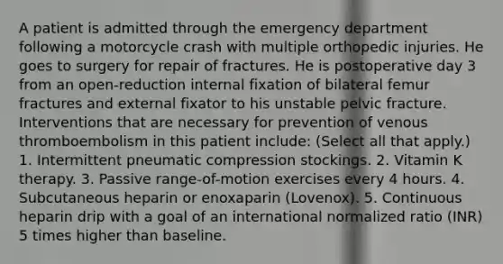 A patient is admitted through the emergency department following a motorcycle crash with multiple orthopedic injuries. He goes to surgery for repair of fractures. He is postoperative day 3 from an open-reduction internal fixation of bilateral femur fractures and external fixator to his unstable pelvic fracture. Interventions that are necessary for prevention of venous thromboembolism in this patient include: (Select all that apply.) 1. Intermittent pneumatic compression stockings. 2. Vitamin K therapy. 3. Passive range-of-motion exercises every 4 hours. 4. Subcutaneous heparin or enoxaparin (Lovenox). 5. Continuous heparin drip with a goal of an international normalized ratio (INR) 5 times higher than baseline.