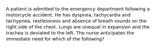 A patient is admitted to the emergency department following a motorcycle accident. He has dyspnea, tachycardia and tachypnea, restlessness and absence of breath sounds on the right side of the chest. Lungs are unequal in expansion and the trachea is deviated to the left. The nurse anticipates the immediate need for which of the following?