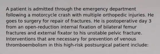 A patient is admitted through the emergency department following a motorcycle crash with multiple orthopedic injuries. He goes to surgery for repair of fractures. He is postoperative day 3 from an open-reduction internal fixation of bilateral femur fractures and external fixator to his unstable pelvic fracture. Interventions that are necessary for prevention of venous thromboembolism in this high-risk postsurgical patient include: