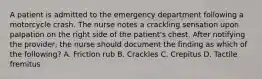 A patient is admitted to the emergency department following a motorcycle crash. The nurse notes a crackling sensation upon palpation on the right side of the patient's chest. After notifying the provider, the nurse should document the finding as which of the following? A. Friction rub B. Crackles C. Crepitus D. Tactile fremitus