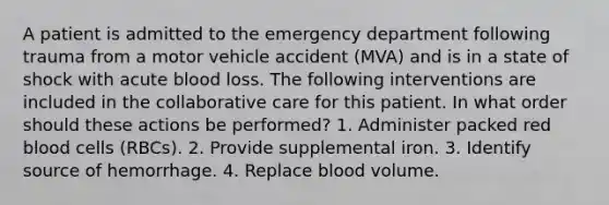 A patient is admitted to the emergency department following trauma from a motor vehicle accident (MVA) and is in a state of shock with acute blood loss. The following interventions are included in the collaborative care for this patient. In what order should these actions be performed? 1. Administer packed red blood cells (RBCs). 2. Provide supplemental iron. 3. Identify source of hemorrhage. 4. Replace blood volume.