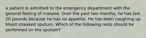 a patient is admitted to the emergency department with the general feeling of malaise. Over the past two months, he has lost 20 pounds because he has no appetite. He has been coughing up blood streaked sputum. Which of the following rests should be performed on the sputum?