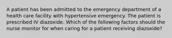 A patient has been admitted to the emergency department of a health care facility with hypertensive emergency. The patient is prescribed IV diazoxide. Which of the following factors should the nurse monitor for when caring for a patient receiving diazoxide?