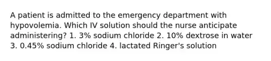 A patient is admitted to the emergency department with hypovolemia. Which IV solution should the nurse anticipate administering? 1. 3% sodium chloride 2. 10% dextrose in water 3. 0.45% sodium chloride 4. lactated Ringer's solution