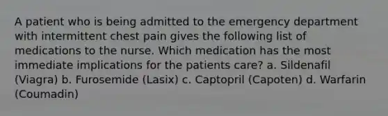 A patient who is being admitted to the emergency department with intermittent chest pain gives the following list of medications to the nurse. Which medication has the most immediate implications for the patients care? a. Sildenafil (Viagra) b. Furosemide (Lasix) c. Captopril (Capoten) d. Warfarin (Coumadin)