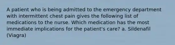 A patient who is being admitted to the emergency department with intermittent chest pain gives the following list of medications to the nurse. Which medication has the most immediate implications for the patient's care? a. Sildenafil (Viagra)