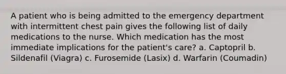 A patient who is being admitted to the emergency department with intermittent chest pain gives the following list of daily medications to the nurse. Which medication has the most immediate implications for the patient's care? a. Captopril b. Sildenafil (Viagra) c. Furosemide (Lasix) d. Warfarin (Coumadin)