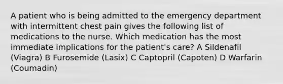 A patient who is being admitted to the emergency department with intermittent chest pain gives the following list of medications to the nurse. Which medication has the most immediate implications for the patient's care? A Sildenafil (Viagra) B Furosemide (Lasix) C Captopril (Capoten) D Warfarin (Coumadin)