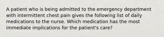 A patient who is being admitted to the emergency department with intermittent chest pain gives the following list of daily medications to the nurse. Which medication has the most immediate implications for the patient's care?