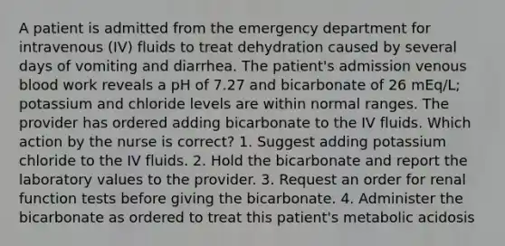 A patient is admitted from the emergency department for intravenous (IV) fluids to treat dehydration caused by several days of vomiting and diarrhea. The patient's admission venous blood work reveals a pH of 7.27 and bicarbonate of 26 mEq/L; potassium and chloride levels are within normal ranges. The provider has ordered adding bicarbonate to the IV fluids. Which action by the nurse is correct? 1. Suggest adding potassium chloride to the IV fluids. 2. Hold the bicarbonate and report the laboratory values to the provider. 3. Request an order for renal function tests before giving the bicarbonate. 4. Administer the bicarbonate as ordered to treat this patient's metabolic acidosis