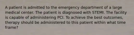 A patient is admitted to the emergency department of a large medical center. The patient is diagnosed with STEMI. The facility is capable of administering PCI. To achieve the best outcomes, therapy should be administered to this patient within what time frame?