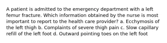 A patient is admitted to the emergency department with a left femur fracture. Which information obtained by the nurse is most important to report to the health care provider? a. Ecchymosis of the left thigh b. Complaints of severe thigh pain c. Slow capillary refill of the left foot d. Outward pointing toes on the left foot