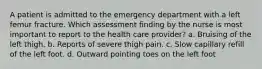 A patient is admitted to the emergency department with a left femur fracture. Which assessment finding by the nurse is most important to report to the health care provider? a. Bruising of the left thigh. b. Reports of severe thigh pain. c. Slow capillary refill of the left foot. d. Outward pointing toes on the left foot