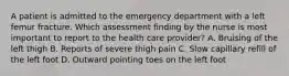 A patient is admitted to the emergency department with a left femur fracture. Which assessment finding by the nurse is most important to report to the health care provider? A. Bruising of the left thigh B. Reports of severe thigh pain C. Slow capillary refill of the left foot D. Outward pointing toes on the left foot