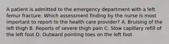 A patient is admitted to the emergency department with a left femur fracture. Which assessment finding by the nurse is most important to report to the health care provider? A. Bruising of the left thigh B. Reports of severe thigh pain C. Slow capillary refill of the left foot D. Outward pointing toes on the left foot