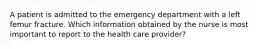 A patient is admitted to the emergency department with a left femur fracture. Which information obtained by the nurse is most important to report to the health care provider?