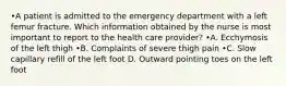 •A patient is admitted to the emergency department with a left femur fracture. Which information obtained by the nurse is most important to report to the health care provider? •A. Ecchymosis of the left thigh •B. Complaints of severe thigh pain •C. Slow capillary refill of the left foot D. Outward pointing toes on the left foot