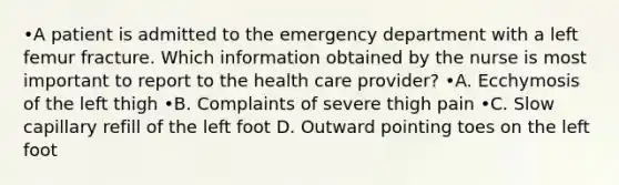 •A patient is admitted to the emergency department with a left femur fracture. Which information obtained by the nurse is most important to report to the health care provider? •A. Ecchymosis of the left thigh •B. Complaints of severe thigh pain •C. Slow capillary refill of the left foot D. Outward pointing toes on the left foot