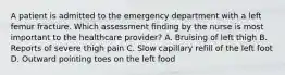 A patient is admitted to the emergency department with a left femur fracture. Which assessment finding by the nurse is most important to the healthcare provider? A. Bruising of left thigh B. Reports of severe thigh pain C. Slow capillary refill of the left foot D. Outward pointing toes on the left food