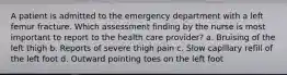 A patient is admitted to the emergency department with a left femur fracture. Which assessment finding by the nurse is most important to report to the health care provider? a. Bruising of the left thigh b. Reports of severe thigh pain c. Slow capillary refill of the left foot d. Outward pointing toes on the left foot