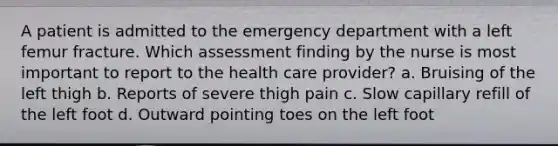 A patient is admitted to the emergency department with a left femur fracture. Which assessment finding by the nurse is most important to report to the health care provider? a. Bruising of the left thigh b. Reports of severe thigh pain c. Slow capillary refill of the left foot d. Outward pointing toes on the left foot