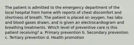 The patient is admitted to the emergency department of the local hospital from home with reports of chest discomfort and shortness of breath. The patient is placed on oxygen, has labs and blood gases drawn, and is given an electrocardiogram and breathing treatments. Which level of preventive care is this patient receiving? a. Primary prevention b. Secondary prevention c. Tertiary prevention d. Health promotion