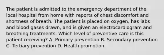 The patient is admitted to the emergency department of the local hospital from home with reports of chest discomfort and shortness of breath. The patient is placed on oxygen, has labs and blood gases drawn, and is given an electrocardiogram and breathing treatments. Which level of preventive care is this patient receiving? A. Primary prevention B. Secondary prevention C. Tertiary prevention D. Health promotion