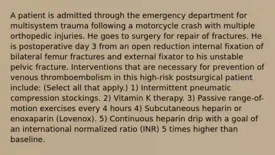 A patient is admitted through the emergency department for multisystem trauma following a motorcycle crash with multiple orthopedic injuries. He goes to surgery for repair of fractures. He is postoperative day 3 from an open reduction internal fixation of bilateral femur fractures and external fixator to his unstable pelvic fracture. Interventions that are necessary for prevention of venous thromboembolism in this high-risk postsurgical patient include: (Select all that apply.) 1) Intermittent pneumatic compression stockings. 2) Vitamin K therapy. 3) Passive range-of-motion exercises every 4 hours 4) Subcutaneous heparin or enoxaparin (Lovenox). 5) Continuous heparin drip with a goal of an international normalized ratio (INR) 5 times higher than baseline.