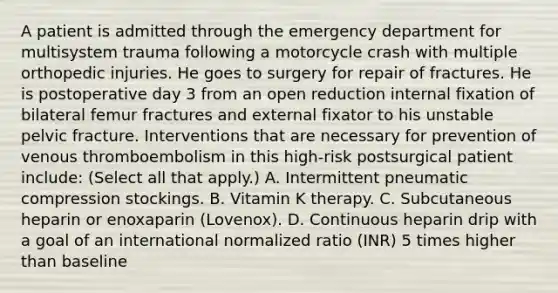 A patient is admitted through the emergency department for multisystem trauma following a motorcycle crash with multiple orthopedic injuries. He goes to surgery for repair of fractures. He is postoperative day 3 from an open reduction internal fixation of bilateral femur fractures and external fixator to his unstable pelvic fracture. Interventions that are necessary for prevention of venous thromboembolism in this high-risk postsurgical patient include: (Select all that apply.) A. Intermittent pneumatic compression stockings. B. Vitamin K therapy. C. Subcutaneous heparin or enoxaparin (Lovenox). D. Continuous heparin drip with a goal of an international normalized ratio (INR) 5 times higher than baseline