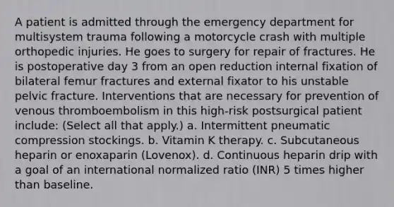 A patient is admitted through the emergency department for multisystem trauma following a motorcycle crash with multiple orthopedic injuries. He goes to surgery for repair of fractures. He is postoperative day 3 from an open reduction internal fixation of bilateral femur fractures and external fixator to his unstable pelvic fracture. Interventions that are necessary for prevention of venous thromboembolism in this high-risk postsurgical patient include: (Select all that apply.) a. Intermittent pneumatic compression stockings. b. Vitamin K therapy. c. Subcutaneous heparin or enoxaparin (Lovenox). d. Continuous heparin drip with a goal of an international normalized ratio (INR) 5 times higher than baseline.