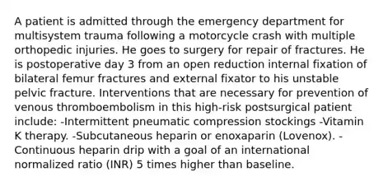 A patient is admitted through the emergency department for multisystem trauma following a motorcycle crash with multiple orthopedic injuries. He goes to surgery for repair of fractures. He is postoperative day 3 from an open reduction internal fixation of bilateral femur fractures and external fixator to his unstable pelvic fracture. Interventions that are necessary for prevention of venous thromboembolism in this high-risk postsurgical patient include: -Intermittent pneumatic compression stockings -Vitamin K therapy. -Subcutaneous heparin or enoxaparin (Lovenox). -Continuous heparin drip with a goal of an international normalized ratio (INR) 5 times higher than baseline.